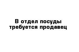 В отдел посуды требуется продавец